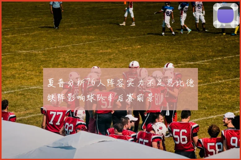 夏普分析76人阵容实力不足恩比德缺阵影响球队季后赛前景
