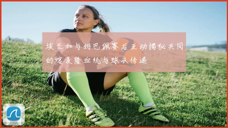埃兰加与姆巴佩赛后互动揭秘共同的喀麦隆血统与球衣传递