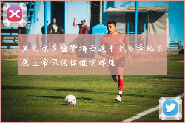 里瓦尔多盛赞梅西追平克洛泽纪录愿上帝保佑你继续辉煌
