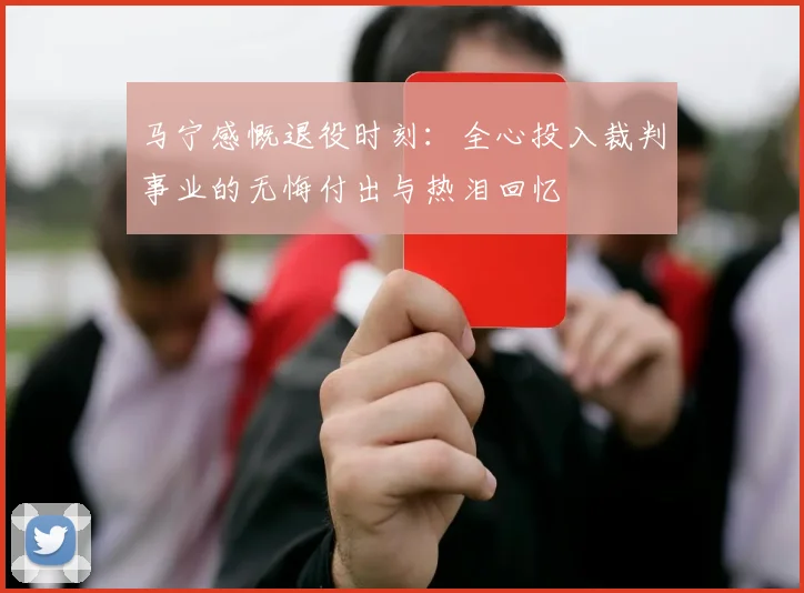 马宁感慨退役时刻：全心投入裁判事业的无悔付出与热泪回忆