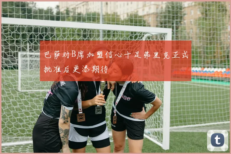 巴萨对B席加盟信心十足弗里克正式批准后更添期待
