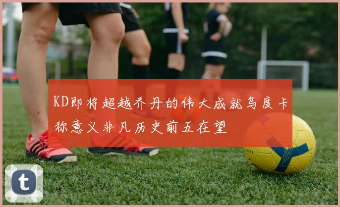 KD即将超越乔丹的伟大成就乌度卡称意义非凡历史前五在望