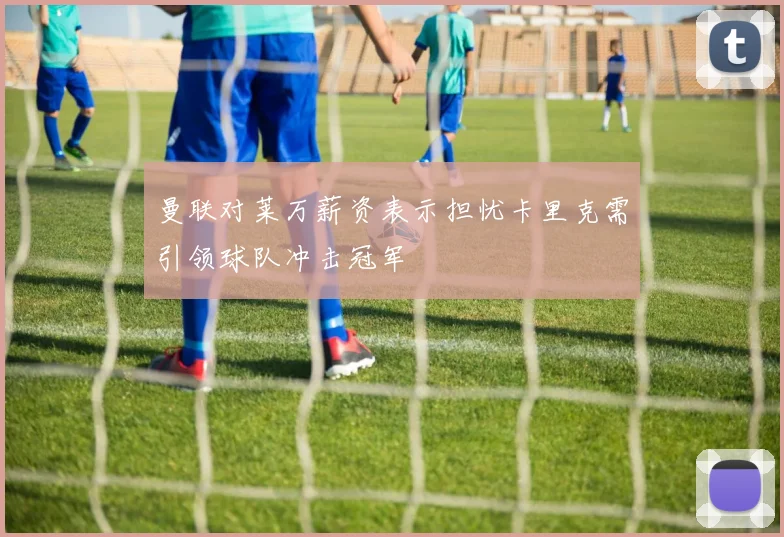 曼联对莱万薪资表示担忧卡里克需引领球队冲击冠军