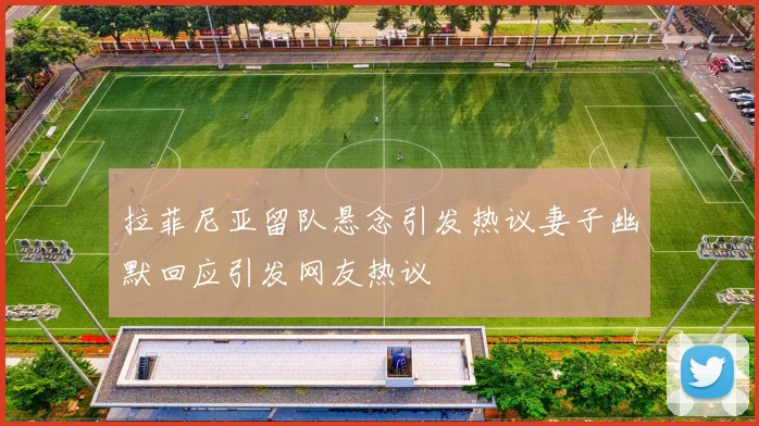 拉菲尼亚留队悬念引发热议妻子幽默回应引发网友热议