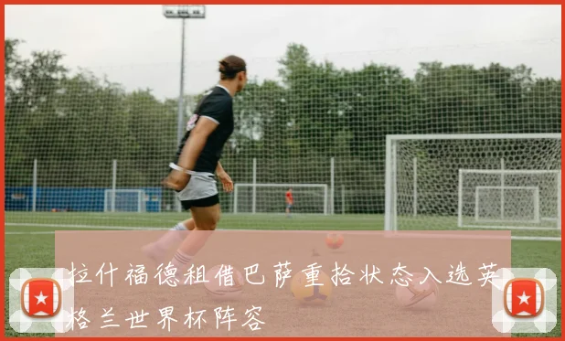 拉什福德租借巴萨重拾状态入选英格兰世界杯阵容