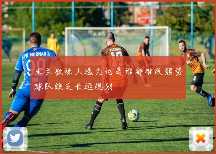 米兰教练人选无论是谁都难改颓势球队缺乏长远规划
