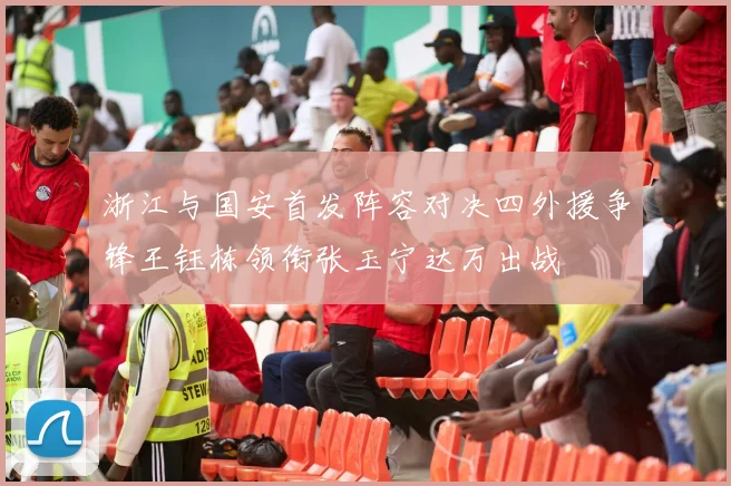 浙江与国安首发阵容对决四外援争锋王钰栋领衔张玉宁达万出战