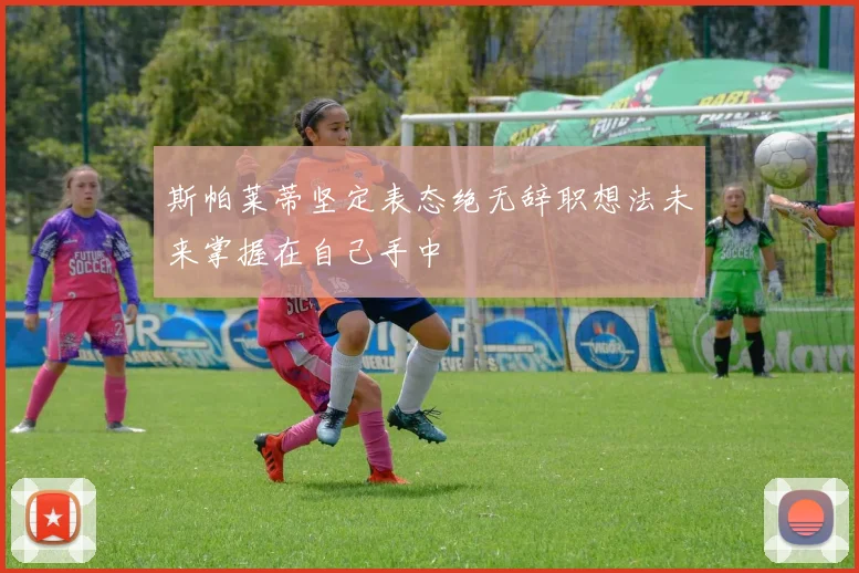 斯帕莱蒂坚定表态绝无辞职想法未来掌握在自己手中