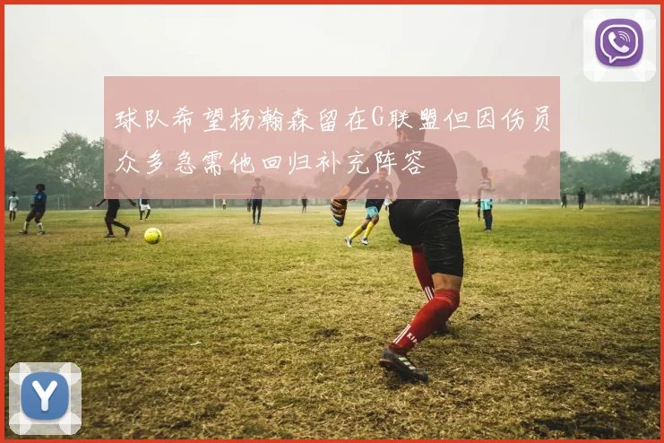 球队希望杨瀚森留在G联盟但因伤员众多急需他回归补充阵容