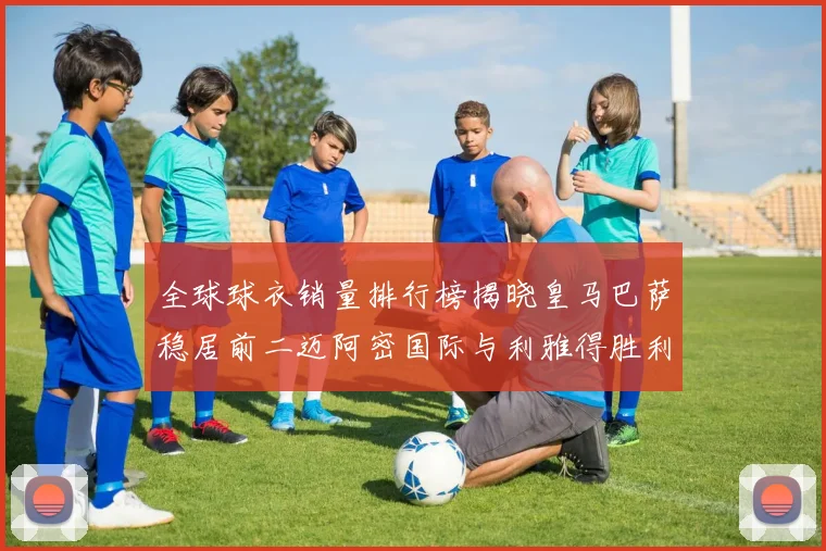 全球球衣销量排行榜揭晓皇马巴萨稳居前二迈阿密国际与利雅得胜利表现抢眼