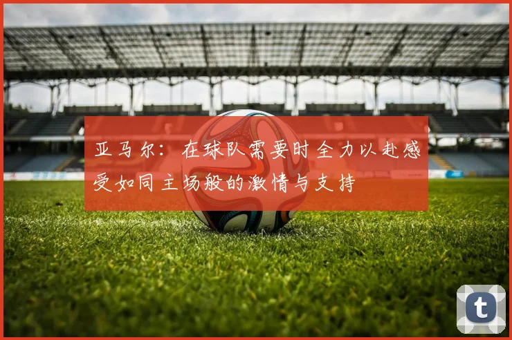 亚马尔：在球队需要时全力以赴感受如同主场般的激情与支持