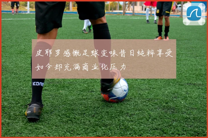 皮耶罗感慨足球变味昔日纯粹享受如今却充满商业化压力