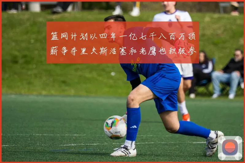 篮网计划以四年一亿七千八百万顶薪争夺里夫斯活塞和老鹰也积极参与竞标