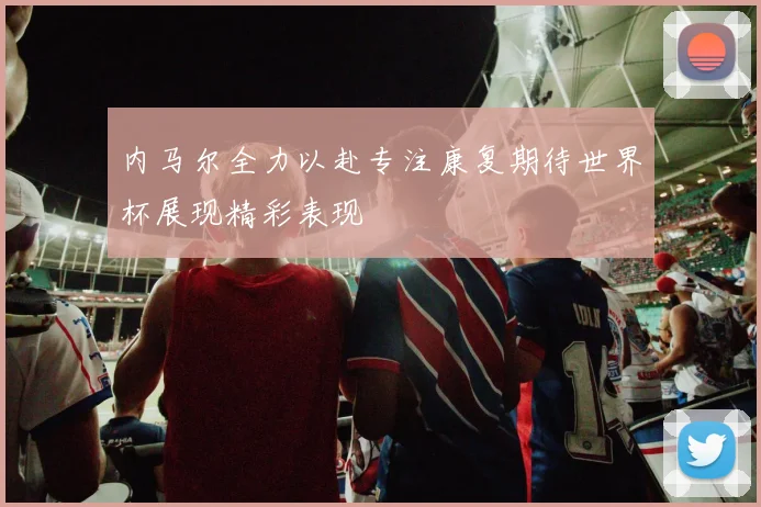 内马尔全力以赴专注康复期待世界杯展现精彩表现