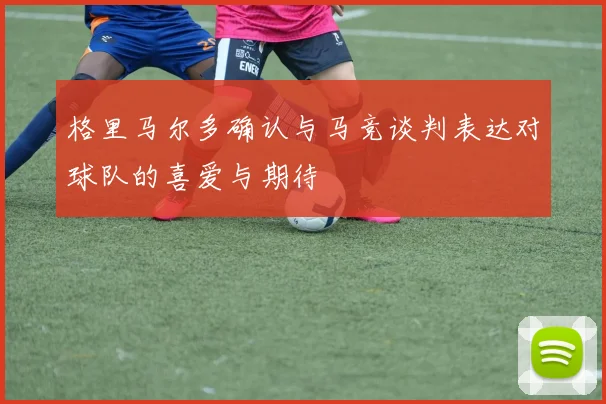 格里马尔多确认与马竞谈判表达对球队的喜爱与期待