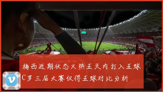 梅西近期状态火热五天内打入五球C罗三届大赛仅得五球对比分析