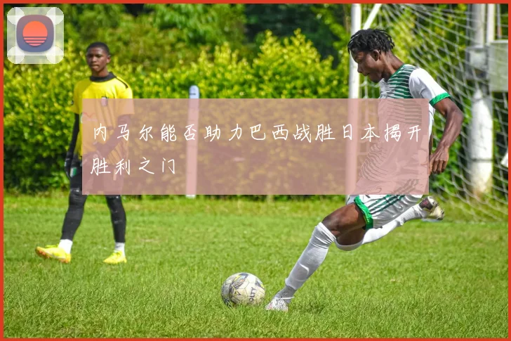 内马尔能否助力巴西战胜日本揭开胜利之门