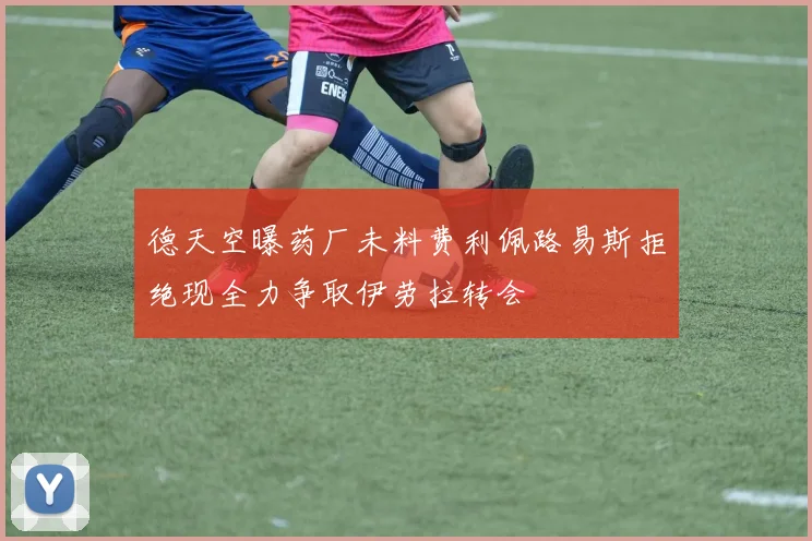 德天空曝药厂未料费利佩路易斯拒绝现全力争取伊劳拉转会