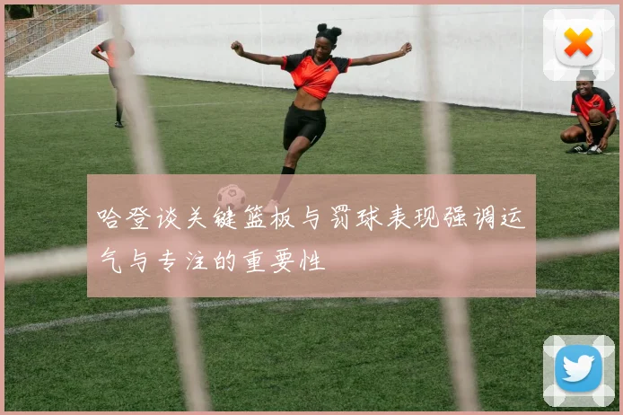 哈登谈关键篮板与罚球表现强调运气与专注的重要性