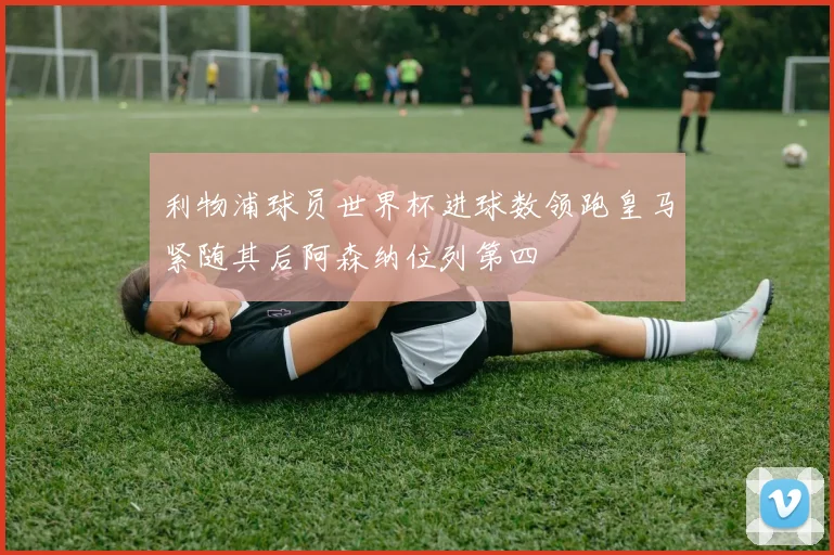 利物浦球员世界杯进球数领跑皇马紧随其后阿森纳位列第四