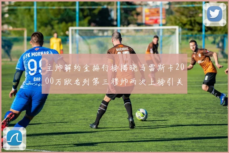 主帅解约金排行榜揭晓马雷斯卡2000万欧名列第三穆帅两次上榜引关注