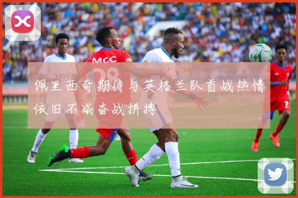佩里西奇期待与英格兰队首战热情依旧不减奋战拼搏